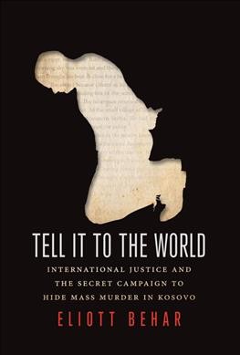 Tell it to the world : international justice and the secret campaign to hide mass murder in Kosovo / Eliott Behar.