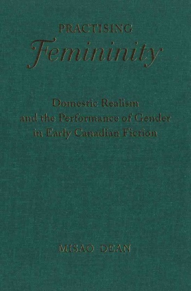 Practising femininity : domestic realism and the performance of gender in early Canadian fiction / Misao Dean.