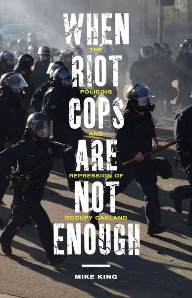 When riot cops are not enough : the policing and repression of occupy Oakland / Mike King.