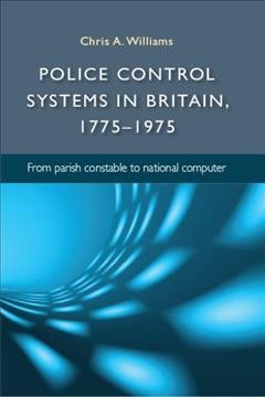 Police control systems in Britain, 1775-1975 : from parish constable to national computer / Chris A. Williams.
