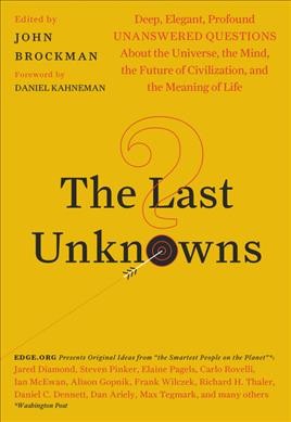 The last unknowns : deep, elegant, profound unanswered questions about the universe, the mind, the future of civilization, and the meaning of life / edited by John Brockman ; foreword by Daniel Kahneman.