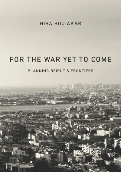 For the war yet to come : planning Beirut's frontiers / Hiba Bou Akar.
