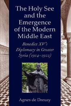 The Holy See and the emergence of the modern Middle East : Benedict XV's diplomacy in Greater Syria (1914-1922) / Agnes de Dreuzy.