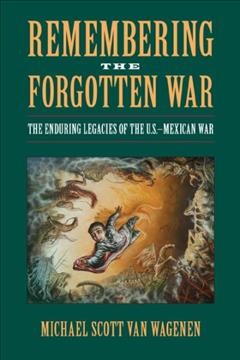 Remembering the forgotten war : the enduring legacies of the U.S./Mexican War / Michael Scott Van Wagenen.