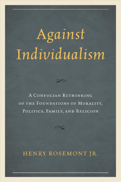 Against individualism : a Confucian rethinking of the foundations of morality, politics, family, and religion / Henry Rosemont Jr.
