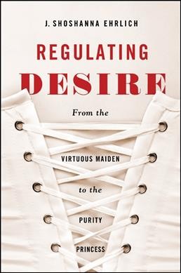 Regulating desire : from the virtuous maiden to the purity princess / J. Shoshanna Ehrlich.