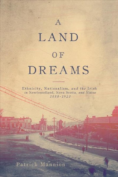 A land of dreams : ethnicity, nationalism, and the Irish in Newfoundland, Nova Scotia, and Maine, 1880-1923 / Patrick Mannion.