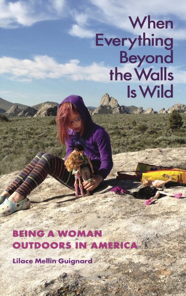 When everything beyond the walls is wild : being a woman outdoors in America / Lilace Mellin Guignard ; foreword by M. Jimmie Killingsworth.