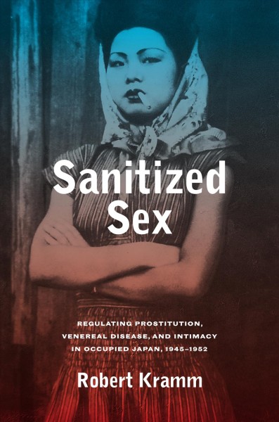 Sanitized sex : regulating prostitution, venereal disease, and intimacy in occupied Japan, 1945-1952 / Robert Kramm.