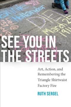 See you in the streets : art, action, and remembering the Triangle Shirtwaist Factory Fire / Ruth Sergel.
