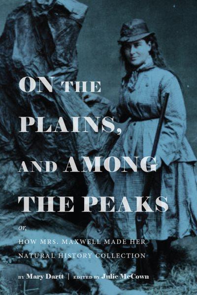On the plains, and among the peaks : or, how Mrs. Maxwell made her natural history collection / Mary Dartt ; edited, and with introduction by Julie McCown.