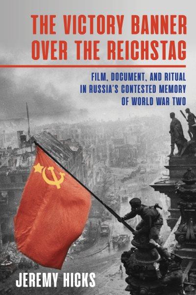 The victory banner over the Reichstag : film, document, and ritual in Russia's contested memory of World War II / Jeremy Hicks.