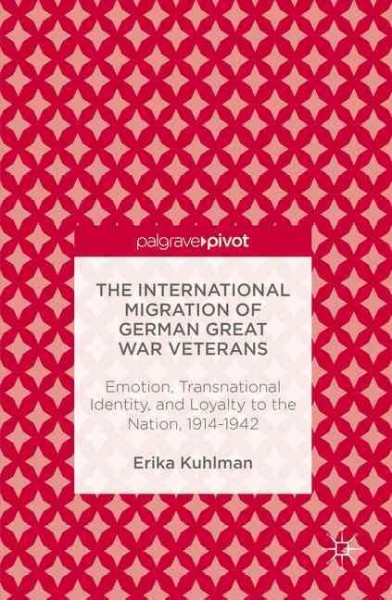 The international migration of German Great War veterans : emotion, transnational identity, and loyalty to the nation, 1914-1942 / Erika Kuhlman.