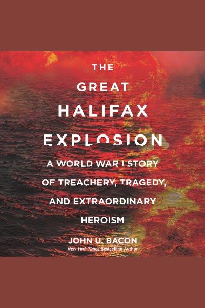 The great Halifax explosion : a World War I story of treachery, tragedy, and extraordinary heroism [electronic resource] / John U. Bacon.