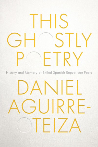 This Ghostly Poetry : Reading Spanish Republican Exiles between Literary History and Poetic Memory / Daniel Aguirre-Otezia.