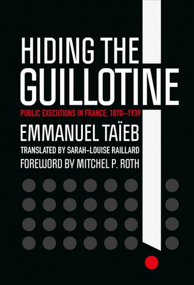 Hiding the guillotine : public executions in France, 1870-1939 / Emmanuel Taïeb, translated by Sarah-Louise Raillard, foreword by Mitchel P. Roth.