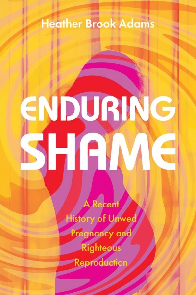 Enduring shame : a recent history of unwed pregnancy and righteous reproduction / Heather Brook Adams.