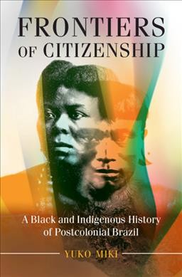 Frontiers of citizenship : a Black and Indigenous history of postcolonial Brazil / Yuko Miki.