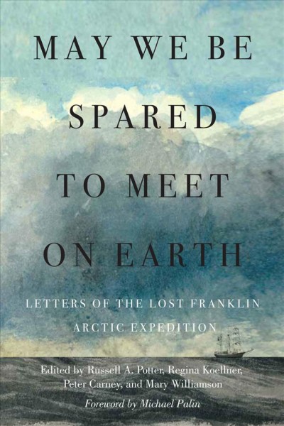 May we be spared to meet on earth : letters of the lost Franklin Arctic expedition / edited by Russell A. Potter, Regina Koellner, Peter Carney, and Mary Williamson ; with the assistance of Alison Alexander, William Battersby, Matthew Betts, Rick Burrows, A.J. Campbell, Jonathan Dore, Alison Freebairn, Andrew Hill, D.J. Holzhueter, Olga Kimmins, Jonathan Moore, Alexa Price, Frank Michael Schuster, Michael Smith, and Michael Tracy ; foreword by Sir Michael Palin.