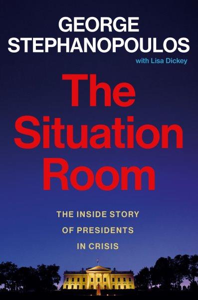 The situation room : the inside story of presidents in crisis / George Stephanopoulos with Lisa Dickey.