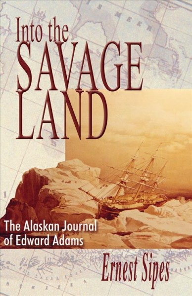 Into the savage land : the Alaskan journal of Edward Adams / [edited by] Ernest Sipes.